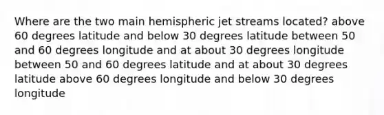 Where are the two main hemispheric jet streams located? above 60 degrees latitude and below 30 degrees latitude between 50 and 60 degrees longitude and at about 30 degrees longitude between 50 and 60 degrees latitude and at about 30 degrees latitude above 60 degrees longitude and below 30 degrees longitude