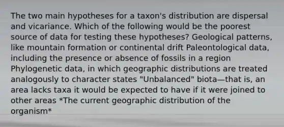 The two main hypotheses for a taxon's distribution are dispersal and vicariance. Which of the following would be the poorest source of data for testing these hypotheses? Geological patterns, like mountain formation or continental drift Paleontological data, including the presence or absence of fossils in a region Phylogenetic data, in which geographic distributions are treated analogously to character states "Unbalanced" biota—that is, an area lacks taxa it would be expected to have if it were joined to other areas *The current geographic distribution of the organism*