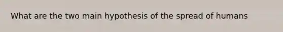 What are the two main hypothesis of the spread of humans