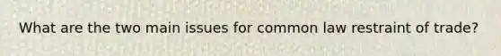 What are the two main issues for common law restraint of trade?
