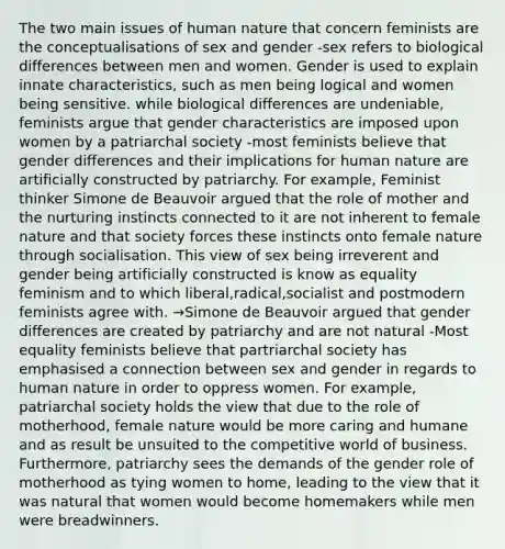 The two main issues of human nature that concern feminists are the conceptualisations of sex and gender -sex refers to biological differences between men and women. Gender is used to explain innate characteristics, such as men being logical and women being sensitive. while biological differences are undeniable, feminists argue that gender characteristics are imposed upon women by a patriarchal society -most feminists believe that gender differences and their implications for human nature are artificially constructed by patriarchy. For example, Feminist thinker Simone de Beauvoir argued that the role of mother and the nurturing instincts connected to it are not inherent to female nature and that society forces these instincts onto female nature through socialisation. This view of sex being irreverent and gender being artificially constructed is know as equality feminism and to which liberal,radical,socialist and postmodern feminists agree with. →Simone de Beauvoir argued that gender differences are created by patriarchy and are not natural -Most equality feminists believe that partriarchal society has emphasised a connection between sex and gender in regards to human nature in order to oppress women. For example, patriarchal society holds the view that due to the role of motherhood, female nature would be more caring and humane and as result be unsuited to the competitive world of business. Furthermore, patriarchy sees the demands of the gender role of motherhood as tying women to home, leading to the view that it was natural that women would become homemakers while men were breadwinners.