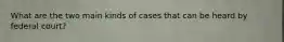 What are the two main kinds of cases that can be heard by federal court?