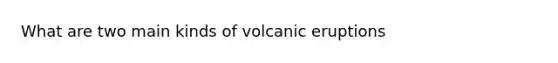 What are two main kinds of volcanic eruptions