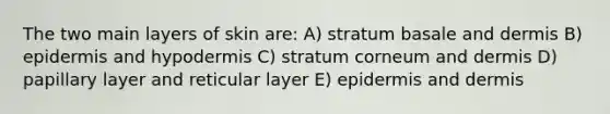 The two main layers of skin are: A) stratum basale and dermis B) epidermis and hypodermis C) stratum corneum and dermis D) papillary layer and reticular layer E) epidermis and dermis