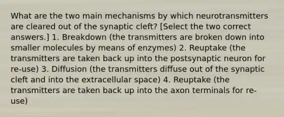 What are the two main mechanisms by which neurotransmitters are cleared out of the synaptic cleft? [Select the two correct answers.] 1. Breakdown (the transmitters are broken down into smaller molecules by means of enzymes) 2. Reuptake (the transmitters are taken back up into the postsynaptic neuron for re-use) 3. Diffusion (the transmitters diffuse out of the synaptic cleft and into the extracellular space) 4. Reuptake (the transmitters are taken back up into the axon terminals for re-use)