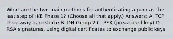 What are the two main methods for authenticating a peer as the last step of IKE Phase 1? (Choose all that apply.) Answers: A. TCP three-way handshake B. DH Group 2 C. PSK (pre-shared key) D. RSA signatures, using digital certificates to exchange public keys