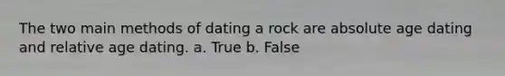 The two main methods of dating a rock are absolute age dating and relative age dating. a. True b. False