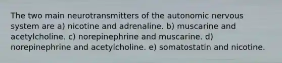 The two main neurotransmitters of the autonomic nervous system are a) nicotine and adrenaline. b) muscarine and acetylcholine. c) norepinephrine and muscarine. d) norepinephrine and acetylcholine. e) somatostatin and nicotine.