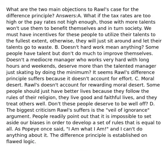 What are the two main objections to Rawl's case for the difference principle? Answers:A. What if the tax rates are too high or the pay rates not high enough, those with more talents won't use them to benefit themselves and in turn society. We must have incentives for these people to utilize their talents to the fullest extent, otherwise, they will just sit around and let their talents go to waste. B. Doesn't hard work mean anything? Some people have talent but don't do much to improve themselves. Doesn't a mediocre manager who works very hard with long hours and weekends, deserve more than the talented manager just skating by doing the minimum? It seems Rawl's difference principle suffers because it doesn't account for effort. C. Moral desert. Rawl's doesn't account for rewarding moral desert. Some people should just have better lives because they follow the rules of their religion, they live good and faithful lives, and they treat others well. Don't these people deserve to be well off? D. The biggest criticism Rawl's suffers is the "veil of ignorance" argument. People readily point out that it is impossible to set aside our biases in order to develop a set of rules that is equal to all. As Popeye once said, "I Am what I Am!" and I can't do anything about it. The difference principle is established on flawed logic.