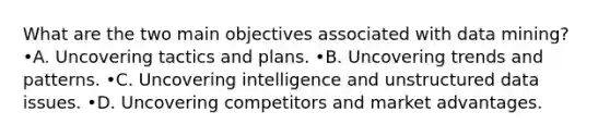 What are the two main objectives associated with data mining? •A. Uncovering tactics and plans. •B. Uncovering trends and patterns. •C. Uncovering intelligence and unstructured data issues. •D. Uncovering competitors and market advantages.