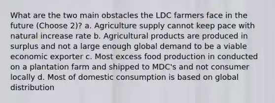 What are the two main obstacles the LDC farmers face in the future (Choose 2)? a. Agriculture supply cannot keep pace with natural increase rate b. Agricultural products are produced in surplus and not a large enough global demand to be a viable economic exporter c. Most excess food production in conducted on a plantation farm and shipped to MDC's and not consumer locally d. Most of domestic consumption is based on global distribution