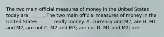 The two main official measures of money in the United States today are​ ______. The two main official measures of money in the United States​ ______ really money. A. currency and​ M2; are B. M1 and​ M2; are not C. M2 and​ M3; are not D. M1 and​ M2; are