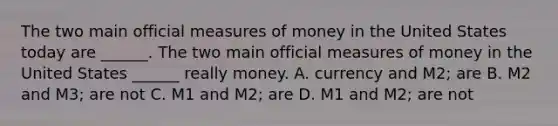 The two main official measures of money in the United States today are​ ______. The two main official measures of money in the United States​ ______ really money. A. currency and​ M2; are B. M2 and​ M3; are not C. M1 and​ M2; are D. M1 and​ M2; are not