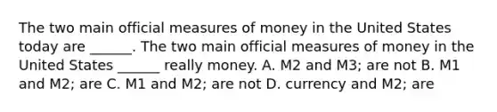 The two main official measures of money in the United States today are​ ______. The two main official measures of money in the United States​ ______ really money. A. M2 and​ M3; are not B. M1 and​ M2; are C. M1 and​ M2; are not D. currency and​ M2; are