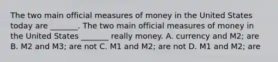 The two main official measures of money in the United States today are​ _______. The two main official measures of money in the United States​ _______ really money. A. currency and​ M2; are B. M2 and​ M3; are not C. M1 and​ M2; are not D. M1 and​ M2; are