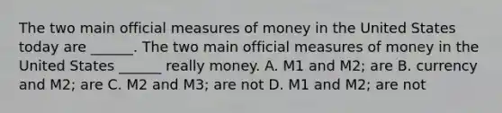 The two main official measures of money in the United States today are​ ______. The two main official measures of money in the United States​ ______ really money. A. M1 and​ M2; are B. currency and​ M2; are C. M2 and​ M3; are not D. M1 and​ M2; are not