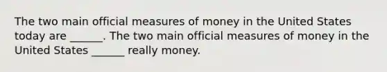 The two main official measures of money in the United States today are​ ______. The two main official measures of money in the United States​ ______ really money.