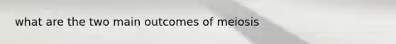 what are the two main outcomes of meiosis