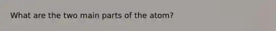 What are the two main parts of the atom?