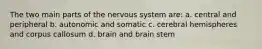 The two main parts of the nervous system are: a. central and peripheral b. autonomic and somatic c. cerebral hemispheres and corpus callosum d. brain and brain stem