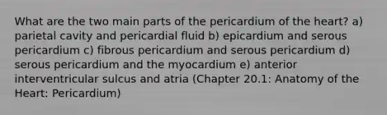 What are the two main parts of the pericardium of the heart? a) parietal cavity and pericardial fluid b) epicardium and serous pericardium c) fibrous pericardium and serous pericardium d) serous pericardium and the myocardium e) anterior interventricular sulcus and atria (Chapter 20.1: Anatomy of the Heart: Pericardium)