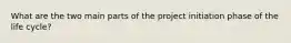 What are the two main parts of the project initiation phase of the life cycle?