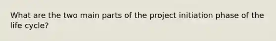 What are the two main parts of the project initiation phase of the life cycle?