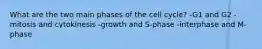 What are the two main phases of the cell cycle? -G1 and G2 -mitosis and cytokinesis -growth and S-phase -interphase and M-phase