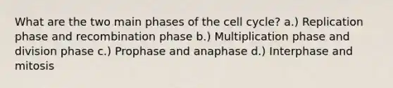 What are the two main phases of the cell cycle? a.) Replication phase and recombination phase b.) Multiplication phase and division phase c.) Prophase and anaphase d.) Interphase and mitosis