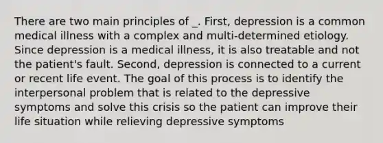 There are two main principles of _. First, depression is a common medical illness with a complex and multi-determined etiology. Since depression is a medical illness, it is also treatable and not the patient's fault. Second, depression is connected to a current or recent life event. The goal of this process is to identify the interpersonal problem that is related to the depressive symptoms and solve this crisis so the patient can improve their life situation while relieving depressive symptoms