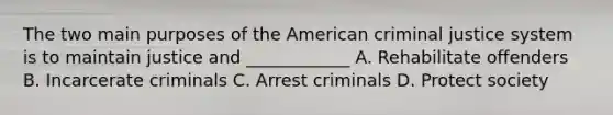 The two main purposes of the American criminal justice system is to maintain justice and ____________ A. Rehabilitate offenders B. Incarcerate criminals C. Arrest criminals D. Protect society