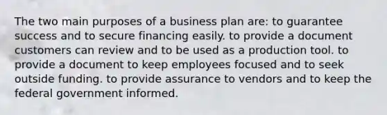 The two main purposes of a business plan are: to guarantee success and to secure financing easily. to provide a document customers can review and to be used as a production tool. to provide a document to keep employees focused and to seek outside funding. to provide assurance to vendors and to keep the federal government informed.