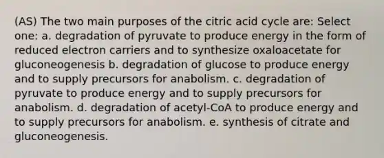 (AS) The two main purposes of the citric acid cycle are: Select one: a. degradation of pyruvate to produce energy in the form of reduced electron carriers and to synthesize oxaloacetate for gluconeogenesis b. degradation of glucose to produce energy and to supply precursors for anabolism. c. degradation of pyruvate to produce energy and to supply precursors for anabolism. d. degradation of acetyl-CoA to produce energy and to supply precursors for anabolism. e. synthesis of citrate and gluconeogenesis.