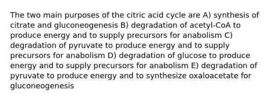 The two main purposes of the citric acid cycle are A) synthesis of citrate and gluconeogenesis B) degradation of acetyl-CoA to produce energy and to supply precursors for anabolism C) degradation of pyruvate to produce energy and to supply precursors for anabolism D) degradation of glucose to produce energy and to supply precursors for anabolism E) degradation of pyruvate to produce energy and to synthesize oxaloacetate for gluconeogenesis