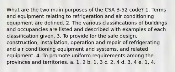 What are the two main purposes of the CSA B-52 code? 1. Terms and equipment relating to refrigeration and air conditioning equipment are defined. 2. The various classifications of buildings and occupancies are listed and described with examples of each classification given. 3. To provide for the safe design, construction, installation, operation and repair of refrigerating and air conditioning equipment and systems, and related equipment. 4. To promote uniform requirements among the provinces and territories. a. 1, 2 b. 1, 3 c. 2, 4 d. 3, 4 e. 1, 4.