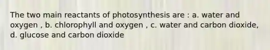 The two main reactants of photosynthesis are : a. water and oxygen , b. chlorophyll and oxygen , c. water and carbon dioxide, d. glucose and carbon dioxide