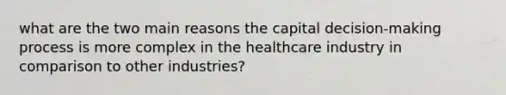 what are the two main reasons the capital decision-making process is more complex in the healthcare industry in comparison to other industries?