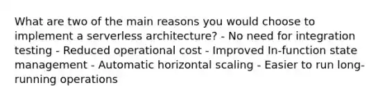 What are two of the main reasons you would choose to implement a serverless architecture? - No need for integration testing - Reduced operational cost - Improved In-function state management - Automatic horizontal scaling - Easier to run long-running operations