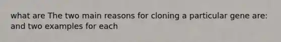 what are The two main reasons for cloning a particular gene are: and two examples for each