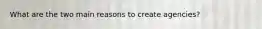What are the two main reasons to create agencies?