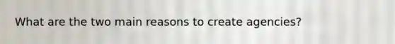 What are the two main reasons to create agencies?