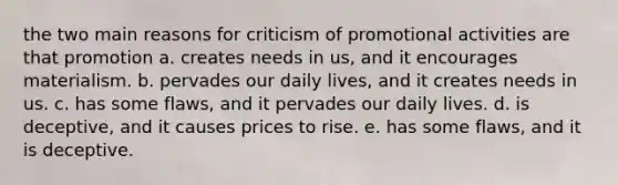 the two main reasons for criticism of promotional activities are that promotion a. creates needs in us, and it encourages materialism. b. pervades our daily lives, and it creates needs in us. c. has some flaws, and it pervades our daily lives. d. is deceptive, and it causes prices to rise. e. has some flaws, and it is deceptive.