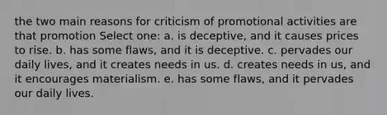 the two main reasons for criticism of promotional activities are that promotion Select one: a. is deceptive, and it causes prices to rise. b. has some flaws, and it is deceptive. c. pervades our daily lives, and it creates needs in us. d. creates needs in us, and it encourages materialism. e. has some flaws, and it pervades our daily lives.