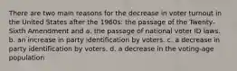 There are two main reasons for the decrease in voter turnout in the United States after the 1960s: the passage of the Twenty-Sixth Amendment and a. the passage of national voter ID laws. b. an increase in party identification by voters. c. a decrease in party identification by voters. d. a decrease in the voting-age population