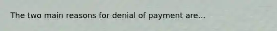 The two main reasons for denial of payment are...