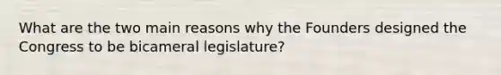 What are the two main reasons why the Founders designed the Congress to be bicameral legislature?