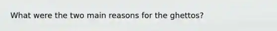 What were the two main reasons for the ghettos?