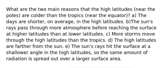 What are the two main reasons that the high latitudes (near the poles) are colder than the tropics (near the equator)? a) The days are shorter, on average, in the high latitudes. b)The sun's rays pass through more atmosphere before reaching the surface at higher latitudes than at lower latitudes. c) More storms move through the high latitudes than the tropics. d) The high latitudes are farther from the sun. e) The sun's rays hit the surface at a shallower angle in the high latitudes, so the same amount of radiation is spread out over a larger surface area.