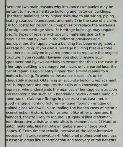 There are two main reasons why insurance companies may be hesitant to insure a heritage building and historical buildings: 1)heritage buildings carry higher risks due to old wiring, piping, heating sources, foundations, and roofs 2) in the case of a claim, it is too costly for insurance companies to replace the materials of designated heritage sites. 3) Heritage buildings may require specific types of repairs with specific materials due to the various acts and by-laws in the different provinces and municipalities that apply once a building has been designated a heritage building. If you own a heritage building that is a total loss, there's usually no legal requirement to replicate the original structure if you rebuild. However you should review your agreement and bylaws carefully to ensure that this is the case. If a heritage building is damaged but incurs only a partial loss, the cost of repair is significantly higher than similar repairs to a modern building. To avoid co-insurance issues, it's to be adequately insured. Obtaining an accurate building replacement cost is important and requires the skills of a knowledgeable appraiser who understands the nuances of heritage construction and reconstruction such as: - handmade bricks - ornate hand cut stone work - elaborate fittings in plaster, stone, cast iron, or wood - antique lighting fixtures - antique flooring - antique or stained glass windows - slate roofing The hidden costs of historic reconstruction Historic buildings aren't like other properties. If damaged, they're likely to require: 1)Highly skilled craftsmen, from decorative artists and muralists to stonemasons 2) Hard-to-match materials, like hand-hewn timbers and vintage brick shapes 3) Extra time to rebuild, because of the labor-intensive process of historic renovation 4) Additional professional services, to assist in areas like recertification and recovery of tax benefits