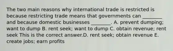 The two main reasons why international trade is restricted is because restricting trade means that governments can​ ________ and because domestic businesses​ ________. A. prevent​ dumping; want to dump B. rent​ seek; want to dump C. obtain​ revenue; rent seek This is the correct answer.D. rent​ seek; obtain revenue E. create​ jobs; earn profits